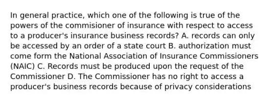 In general practice, which one of the following is true of the powers of the commisioner of insurance with respect to access to a producer's insurance business records? A. records can only be accessed by an order of a state court B. authorization must come form the National Association of Insurance Commissioners (NAIC) C. Records must be produced upon the request of the Commissioner D. The Commissioner has no right to access a producer's business records because of privacy considerations