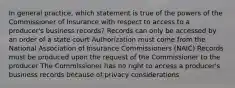 In general practice, which statement is true of the powers of the Commissioner of Insurance with respect to access to a producer's business records? Records can only be accessed by an order of a state court Authorization must come from the National Association of Insurance Commissioners (NAIC) Records must be produced upon the request of the Commissioner to the producer The Commissioner has no right to access a producer's business records because of privacy considerations