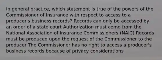 In general practice, which statement is true of the powers of the Commissioner of Insurance with respect to access to a producer's business records? Records can only be accessed by an order of a state court Authorization must come from the National Association of Insurance Commissioners (NAIC) Records must be produced upon the request of the Commissioner to the producer The Commissioner has no right to access a producer's business records because of privacy considerations