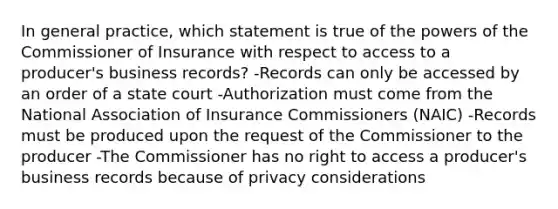 In general practice, which statement is true of the <a href='https://www.questionai.com/knowledge/kKSx9oT84t-powers-of' class='anchor-knowledge'>powers of</a> the Commissioner of Insurance with respect to access to a producer's business records? -Records can only be accessed by an order of a state court -Authorization must come from the National Association of Insurance Commissioners (NAIC) -Records must be produced upon the request of the Commissioner to the producer -The Commissioner has no right to access a producer's business records because of privacy considerations