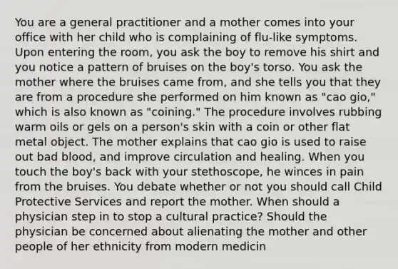 You are a general practitioner and a mother comes into your office with her child who is complaining of flu-like symptoms. Upon entering the room, you ask the boy to remove his shirt and you notice a pattern of bruises on the boy's torso. You ask the mother where the bruises came from, and she tells you that they are from a procedure she performed on him known as "cao gio," which is also known as "coining." The procedure involves rubbing warm oils or gels on a person's skin with a coin or other flat metal object. The mother explains that cao gio is used to raise out bad blood, and improve circulation and healing. When you touch the boy's back with your stethoscope, he winces in pain from the bruises. You debate whether or not you should call Child Protective Services and report the mother. When should a physician step in to stop a cultural practice? Should the physician be concerned about alienating the mother and other people of her ethnicity from modern medicin