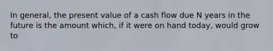 In general, the present value of a cash flow due N years in the future is the amount which, if it were on hand today, would grow to