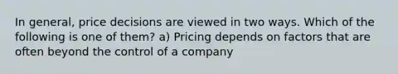 In general, price decisions are viewed in two ways. Which of the following is one of them? a) Pricing depends on factors that are often beyond the control of a company