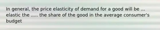 In general, the price elasticity of demand for a good will be ... elastic the ..... the share of the good in the average consumer's budget