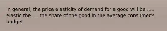 In general, the price elasticity of demand for a good will be ..... elastic the .... the share of the good in the average consumer's budget