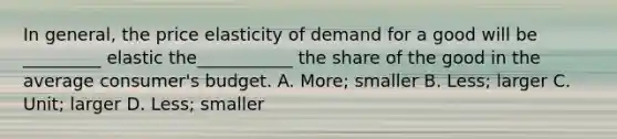 In general, the price elasticity of demand for a good will be _________ elastic the___________ the share of the good in the average consumer's budget. A. More; smaller B. Less; larger C. Unit; larger D. Less; smaller