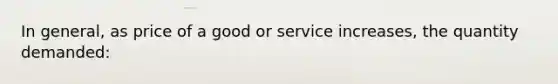 In general, as price of a good or service increases, the quantity demanded: