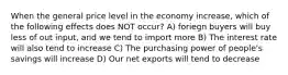 When the general price level in the economy increase, which of the following effects does NOT occur? A) foriegn buyers will buy less of out input, and we tend to import more B) The interest rate will also tend to increase C) The purchasing power of people's savings will increase D) Our net exports will tend to decrease