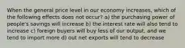 When the general price level in our economy increases, which of the following effects does not occur? a) the purchasing power of people's savings will increase b) the interest rate will also tend to increase c) foreign buyers will buy less of our output, and we tend to import more d) out net exports will tend to decrease