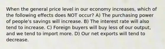 When the general price level in our economy increases, which of the following effects does NOT occur? A) The purchasing power of people's savings will increase. B) The interest rate will also tend to increase. C) Foreign buyers will buy less of our output, and we tend to import more. D) Our net exports will tend to decrease.