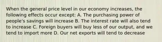 When the general price level in our economy increases, the following effects occur except: A. The purchasing power of people's savings will increase B. The interest rate will also tend to increase C. Foreign buyers will buy less of our output, and we tend to import more D. Our net exports will tend to decrease