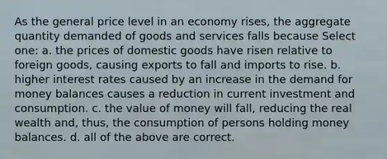 As the general price level in an economy rises, the aggregate quantity demanded of goods and services falls because Select one: a. the prices of domestic goods have risen relative to foreign goods, causing exports to fall and imports to rise. b. higher interest rates caused by an increase in the demand for money balances causes a reduction in current investment and consumption. c. the value of money will fall, reducing the real wealth and, thus, the consumption of persons holding money balances. d. all of the above are correct.