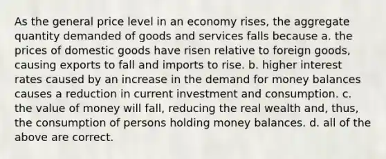 As the general price level in an economy rises, the aggregate quantity demanded of goods and services falls because a. the prices of domestic goods have risen relative to foreign goods, causing exports to fall and imports to rise. b. higher interest rates caused by an increase in <a href='https://www.questionai.com/knowledge/klIDlybqd8-the-demand-for-money' class='anchor-knowledge'>the demand for money</a> balances causes a reduction in current investment and consumption. c. the value of money will fall, reducing the real wealth and, thus, the consumption of persons holding money balances. d. all of the above are correct.