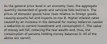 As the general price level in an economy rises, the aggregate quantity demanded of goods and services falls behind A. The prices of domestic goods have risen relative to foreign goods, causing exports fall and imports to rise B. Higher interest rates caused by an increase in the demand for money balances causes a reduction in current investment and consumption C. The value of money will fall, reducing the real wealth and, thus, the consumption of persons holding money balances D. All of the above are correct