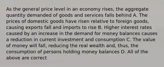 As the general price level in an economy rises, the aggregate quantity demanded of goods and services falls behind A. The prices of domestic goods have risen relative to foreign goods, causing exports fall and imports to rise B. Higher interest rates caused by an increase in <a href='https://www.questionai.com/knowledge/klIDlybqd8-the-demand-for-money' class='anchor-knowledge'>the demand for money</a> balances causes a reduction in current investment and consumption C. The value of money will fall, reducing the real wealth and, thus, the consumption of persons holding money balances D. All of the above are correct