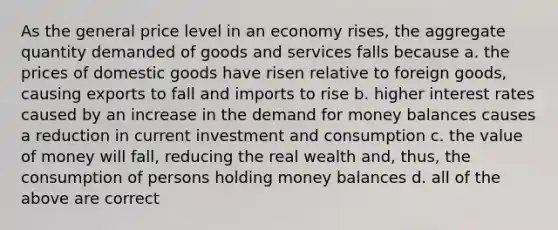 As the general price level in an economy rises, the aggregate quantity demanded of goods and services falls because a. the prices of domestic goods have risen relative to foreign goods, causing exports to fall and imports to rise b. higher interest rates caused by an increase in <a href='https://www.questionai.com/knowledge/klIDlybqd8-the-demand-for-money' class='anchor-knowledge'>the demand for money</a> balances causes a reduction in current investment and consumption c. the value of money will fall, reducing the real wealth and, thus, the consumption of persons holding money balances d. all of the above are correct