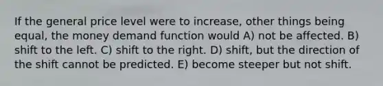 If the general price level were to increase, other things being equal, the money demand function would A) not be affected. B) shift to the left. C) shift to the right. D) shift, but the direction of the shift cannot be predicted. E) become steeper but not shift.