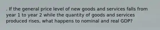 . If the general price level of new goods and services falls from year 1 to year 2 while the quantity of goods and services produced rises, what happens to nominal and real GDP?