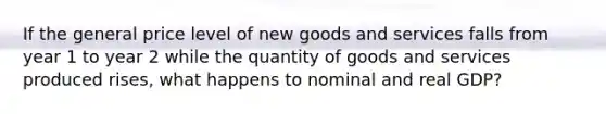 If the general price level of new goods and services falls from year 1 to year 2 while the quantity of goods and services produced rises, what happens to nominal and real GDP?