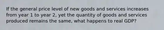 If the general price level of new goods and services increases from year 1 to year 2, yet the quantity of goods and services produced remains the same, what happens to real GDP?