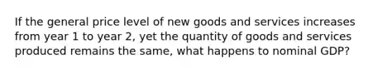 If the general price level of new goods and services increases from year 1 to year 2, yet the quantity of goods and services produced remains the same, what happens to nominal GDP?