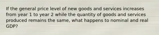 If the general price level of new goods and services increases from year 1 to year 2 while the quantity of goods and services produced remains the same, what happens to nominal and real GDP?