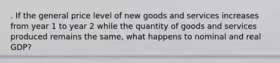 . If the general price level of new goods and services increases from year 1 to year 2 while the quantity of goods and services produced remains the same, what happens to nominal and real GDP?