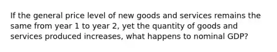 If the general price level of new goods and services remains the same from year 1 to year 2, yet the quantity of goods and services produced increases, what happens to nominal GDP?