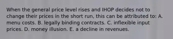 When the general price level rises and IHOP decides not to change their prices in the short run, this can be attributed to: A. menu costs. B. legally binding contracts. C. inflexible input prices. D. money illusion. E. a decline in revenues.