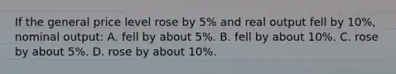 If the general price level rose by 5% and real output fell by 10%, nominal output: A. fell by about 5%. B. fell by about 10%. C. rose by about 5%. D. rose by about 10%.