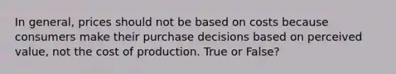 In general, prices should not be based on costs because consumers make their purchase decisions based on perceived value, not the cost of production. True or False?