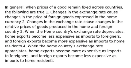 In general, when prices of a good remain fixed across countries, the following are true 1. Changes in the exchange rate cause changes in the price of foreign goods expressed in the home currency 2. Changes in the exchange rate cause changes in the relative prices of goods produced in the home and foreign country 3. When the Home country's exchange rate depreciates, home exports become less expensive as imports to foreigners, and foreign exports become more expensive as imports to home residents 4. When the home country's exchange rate appreciates, home exports become more expensive as imports to foreigners, and foreign exports become less expensive as imports to home residents