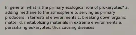 In general, what is the primary ecological role of prokaryotes? a. adding methane to the atmosphere b. serving as primary producers in terrestrial environments c. breaking down organic matter d. metabolizing materials in extreme environments e. parasitizing eukaryotes, thus causing diseases