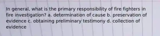 In general, what is the primary responsibility of fire fighters in fire investigation? a. determination of cause b. preservation of evidence c. obtaining preliminary testimony d. collection of evidence