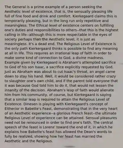 The General is a prime example of a person seeking the Aesthetic level of existence, that is, the sensually pleasing life full of fine food and drink and comfort. Kierkegaard claims this is temporarily pleasing, but in the long run only repetitive and meaningless. The Ethical level of existence centers on fulfilling one's duties and responsibilities to others--that this is the highest calling in life--although this is more respectable in the eyes of society perhaps than the Aesthetic level, it is just as meaningless. It's a dead end. The Religious Level of Existence is the only path Kierkergaard thinks is possible to find any meaning at all in life. This requires an irrational leap of faith in order to make some kind of connection to God, a divine madness. Example given by Kierkegaard is Abraham's attempted sacrifice to God of his son Isaac, a sacrifice explicitly requested by God. Just as Abraham was about to cut Isaac's throat, an angel came down to stay his hand. Well, it would be considered rather crazy to slaughter one's own child, and if the parent told everyone that it was because God told him to do it, that would not lessen the insanity of the decision. Abraham's leap of faith would alienate him from his community, of course, but Kierkegaard is saying that a similar leap is required to attain the Religious Level of Existence. Dinesen is playing with Kierkegaard's concept of Either/or in Babette's Feast, demonstrating that in the very heart of an Aesthetic experience--a glorious French feast--the ultimate Religious Level of experience can be attained. Sensual pleasures need not be renounced in order to find one's faith. The central speech of the feast is Lorens' toward the end of it, in which he explains how Babette's feast has allowed the Dean's words to fully be realized, showing how her feast has married the Aesthetic and the Religious.