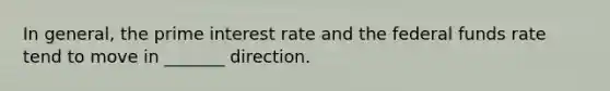 In​ general, the prime interest rate and the federal funds rate tend to move in _______ direction.