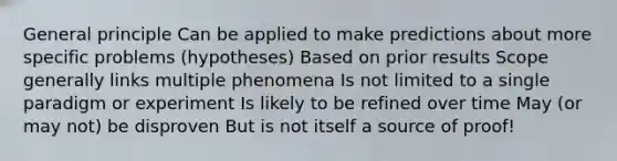 General principle Can be applied to make predictions about more specific problems (hypotheses) Based on prior results Scope generally links multiple phenomena Is not limited to a single paradigm or experiment Is likely to be refined over time May (or may not) be disproven But is not itself a source of proof!