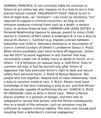 GENERAL PRINCIPLE: D not criminally liable for omission or failure to act unless law also imposes on D a duty to act in that precise factual context. FAILURE/DUTY RULE: Failure to act in face of legal duty—an "omission"—can count as necessary "act" required to support a criminal conviction, as long as that omission produces criminal harm such as a death, a serious injury, or serious financial loss. COMMON LAW LEGAL DUTIES: a. Personal Relationship (spouse to spouse, parent to minor child) (Kuntz) b. Creation of Peril (when A endangers B, A has a duty to rescue B) (Kuntz) c. Contract (e.g. implied contract between babysitter and child) d. Voluntary Assistance or Assumption of Care e. Control Conduct of Others f. Landowner Status 1. RULE: When Victim justifiably uses force to fend off Aggressor, Victim has NO DUTY to assist Aggressor in any manner that may conceivably create risk of bodily injury or death to Victim, or to others. 7-6 A limitation on spousal duty. a. SUB-RULE: Duty to summon aid may in fact be revived only after Victim of Aggressor has fully exercised Victim's right to seek and secure safety from personal harm. 2. RULE of Mutual Reliance: Two people who live together, despite lack of close relationship, have a duty to summon medical care. 3. RULE: Person must have knowledge of the facts indicating a duty to act, and that Person was physically capable of performing the act. (CHECK) 4. RULE OF OMISSION: cited as dicta in Kuntz case: "When a Person places another in a position of danger, and then fails to safeguard or recuse that person, and the Person subsequently dies as a result of this omission, such an omission may be sufficient to support criminal liability. This duty may include peril resulting from a defendant's criminal negligence."