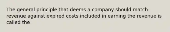 The general principle that deems a company should match revenue against expired costs included in earning the revenue is called the