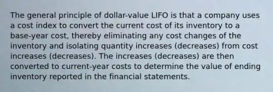 The general principle of dollar-value LIFO is that a company uses a cost index to convert the current cost of its inventory to a base-year cost, thereby eliminating any cost changes of the inventory and isolating quantity increases (decreases) from cost increases (decreases). The increases (decreases) are then converted to current-year costs to determine the value of ending inventory reported in the <a href='https://www.questionai.com/knowledge/kFBJaQCz4b-financial-statements' class='anchor-knowledge'>financial statements</a>.