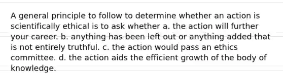 A general principle to follow to determine whether an action is scientifically ethical is to ask whether a. the action will further your career. b. anything has been left out or anything added that is not entirely truthful. c. the action would pass an ethics committee. d. the action aids the efficient growth of the body of knowledge.