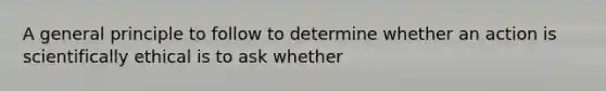 A general principle to follow to determine whether an action is scientifically ethical is to ask whether