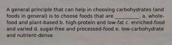 A general principle that can help in choosing carbohydrates (and foods in general) is to choose foods that are __________. a. whole-food and plant-based b. high-protein and low-fat c. enriched-food and varied d. sugar-free and processed-food e. low-carbohydrate and nutrient-dense