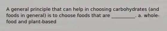 A general principle that can help in choosing carbohydrates (and foods in general) is to choose foods that are __________. a. whole-food and plant-based