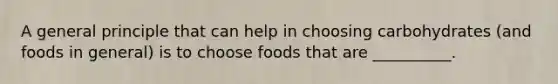 A general principle that can help in choosing carbohydrates (and foods in general) is to choose foods that are __________.