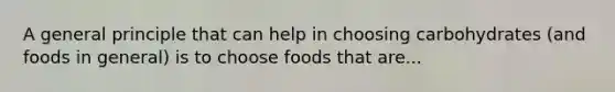 A general principle that can help in choosing carbohydrates (and foods in general) is to choose foods that are...