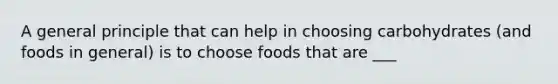 A general principle that can help in choosing carbohydrates (and foods in general) is to choose foods that are ___