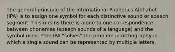 The general principle of the International Phonetics Alphabet (IPA) is to assign one symbol for each distinctive sound or speech segment. This means there is a one to one correspondence between phonemes (speech sounds of a language) and the symbol used. *the IPA "solves" the problem in orthography in which a single sound can be represented by multiple letters.