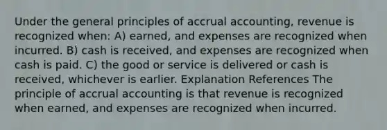 Under the general principles of accrual accounting, revenue is recognized when: A) earned, and expenses are recognized when incurred. B) cash is received, and expenses are recognized when cash is paid. C) the good or service is delivered or cash is received, whichever is earlier. Explanation References The principle of accrual accounting is that revenue is recognized when earned, and expenses are recognized when incurred.