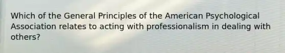 Which of the General Principles of the American Psychological Association relates to acting with professionalism in dealing with others?